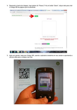 4. Descendo a barra de rolagem, logo abaixo do “Passo 2” há um botão “Gerar”, clique nele para criar
o Código QR da página que foi escolhida.

5. Após ser gerado, teste seu Código QR, usando o aplicativo existente em seu celular e apontando a
câmera dele para o código a ser lido.

 