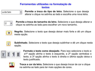 Ferramentas utilizadas na formatação de textos Permite a troca do tipo de letra . Selecione o que deseja alterar e clique na setinha ao lado e escolha uma nova letra. Permite a troca do tamanho da letra . Selecione o que deseja alterar e clique na setinha ao lado para escolher um novo tamanho. Negrito . Selecione o texto que deseja deixar mais forte e dê um clique nesta opção. Sublinhado . Selecione o texto que deseja sublinhar e dê um clique nesta opção. Formata o texto como desejado . Para isso selecione o texto e:  a1ª opção alinha o texto à esquerda, a 2ª opção centraliza o texto; a 3ª opção alinha o texto à direita e última opção deixa o texto justificado. Troca a cor da letra.  Selecione o que deseja trocar de cor e clique na setinha ao lado para ter mais opções de cores. 