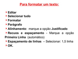 Para formatar um texto: Editar Selecionar tudo Formatar Parágrafo Alinhamento :  marque a opção  Justificado Recuos e espaçamento  - Marque a opção  Primeira Linha   (automático)‏ Espaçamento de linhas   – Selecionar: 1,5 linha OK. 