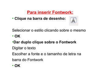 Para inserir Fontwork: Clique na barra de desenho: Selecionar o estilo clicando sobre o mesmo OK Dar duplo clique sobre o Fontwork Digitar o texto Escolher a fonte e o tamanho de letra na barra do Fontwork OK 