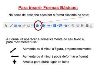 Para inserir Formas Básicas: Aumenta ou diminui ( pode deformar a figura)‏ Arrasta para outro lugar da folha Aumenta ou diminui a figura, proporcionalmente Na barra de desenho escolher a forma clicando na seta; A Forma irá aparecer automaticamente no seu texto e, para movimentar use: 