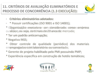 11. CRITÉRIOS DE AVALIAÇÃO ELIMINATÓRIOS E
PROCESSO DE CONCORRÊNCIA (1.3 EXECUÇÃO):
 - Critérios eliminatórios adotados:
 - * Possuir certificações (ISO 9001 e ISO 14001);
 * Organização executora ser considerada como empresa
    sênior, ou seja, com mais de 20 anos de mercado;
 * Ter um padrão anticorrupção;
 * Negativa INSS;
 * Obter controle de qualidade (periódico) dos materiais
    empregados com laboratório ou conveniado;
 * Gerente de projeto habilitado pelo PMI possuindo PMP;
 * Experiência específica em construção de hotéis temáticos;
 