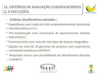 12. CRITÉRIOS DE AVALIAÇÃO CLASSIFICATÓRIOS
(1.3 EXECUÇÃO)
 - Critérios classificatórios adotados :
 * Experiência com mais de três empreendimentos temáticos
    de diferentes portes;
 * Pré-implantação com mostruário de apartamentos modelo
    (decorados) ;
 * Financiamento com mais de três tipos de bancos integrados;
 * Opções de mais de 10 gerentes de projetos com experiência
    em hotéis temáticos com PMP;
 * Requisitos extras com possibilidade de atendimento durante
    o projeto;
 