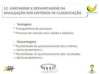 12. VANTAGENS X DESVANTAGENS DA
DIVULGAÇÃO DOS CRITÉRIOS DE CLASSIFICAÇÃO

    - Vantagens
    * Transparência do processo;
    * Processo de seleção mais rápido e objetivo;

    - Desvantagens
    * Possibilidade de questionamento dos critérios
       pelos proponentes;
    * Possibilidade de questionamento dos resultados
       pelos proponentes;
 