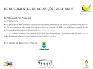 Tipos de contrato
16. DOCUMENTOS DE AQUISIÇÕES ADOTADOS

RFP (Request-For-Proposal).
JUSTIFICATIVA:
•Optamos pela RFP em função do nosso projeto necessitar de muitas informações sobre
os fornecedores e não uma simples tomada de preços. A RFP nos auxilia na aquisição de
informações dos fornecedores como:
          -Histórico das empresas, informações financeiras, capacidade técnica e
referências de clientes para validação das informações.

Para acesso ao documento modelo
 
