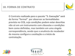 Tipos de
18. FORMA DE CONTRATO         contrato
   O Contrato realizado para o pacote “3. Execução” será
   da forma “formal” por observar as formalidades
   prevista no CCB, cuja condições podem estar descritas
   não só em um instrumento com cláusulas e condições
   bem como definidas, mas também em uma singela
   correspondência, sendo que a anuência do recebedor
   da mesma configura a aceitação e o início da
   contratação.
 