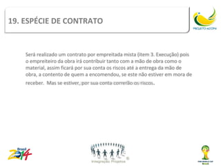 19. ESPÉCIE DE Tipos de
               CONTRATO                   contrato

    Será realizado um contrato por empreitada mista (item 3. Execução) pois
    o empreiteiro da obra irá contribuir tanto com a mão de obra como o
    material, assim ficará por sua conta os riscos até a entrega da mão de
    obra, a contento de quem a encomendou, se este não estiver em mora de
    receber. Mas se estiver, por sua conta correrão os riscos.
 