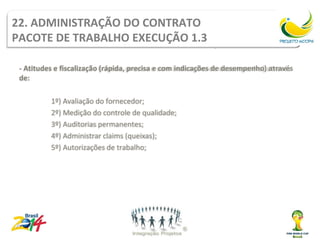 Administração do contrato
22. ADMINISTRAÇÃO DO CONTRATO
PACOTE DE TRABALHO EXECUÇÃO 1.3
         Pacote de trabalho Execução 1.3
 - Atitudes e fiscalização (rápida, precisa e com indicações de desempenho) através
 de:

          1º) Avaliação do fornecedor;
          2º) Medição do controle de qualidade;
          3º) Auditorias permanentes;
          4º) Administrar claims (queixas);
          5º) Autorizações de trabalho;
 