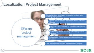 13 
Localization Project Management 
Simple handling of software localization projects with 
multilingual project files 
Update feature for easy translation of new software 
releases 
Alignment and Leverage of translations and layout 
data 
Full history of edits including rollback to previous 
versions 
Collaboration Edition supports agile development 
processes 
User management and task management in projects 
Efficient 
project 
management 
 