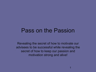 1
Pass on the Passion
Revealing the secret of how to motivate our
advisees to be successful while revealing the
secret of how to keep our passion and
motivation strong and alive!
 