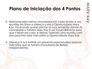 Plano de Iniciação dos 4 Pontos
3. Selecione pelo menos uma pessoa em cada Sessão e nas
reuniões No Show e ofereça a ela a Oportunidade Mary
Kay. Você pode querer plantar as suas sementes dando às
convidadas o Folheto Mary Kay é um Futuro Brilhante para
que o leiam em casa, e depois, fazendo uma reunião com
elas para lhes falar mais sobre a Oportunidade Mary Kay.
4. Ofereça à sua Anfitriã um presente especial pelas pessoas
indicadas que se tornem Consultoras de Beleza
Independentes.
 