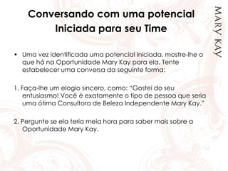 Conversando com uma potencial
Iniciada para seu Time
• Uma vez identificada uma potencial Iniciada, mostre-lhe o
que há na Oportunidade Mary Kay para ela. Tente
estabelecer uma conversa da seguinte forma:
1. Faça-lhe um elogio sincero, como: “Gostei do seu
entusiasmo! Você é exatamente o tipo de pessoa que seria
uma ótima Consultora de Beleza Independente Mary Kay.”
2. Pergunte se ela teria meia hora para saber mais sobre a
Oportunidade Mary Kay.
 