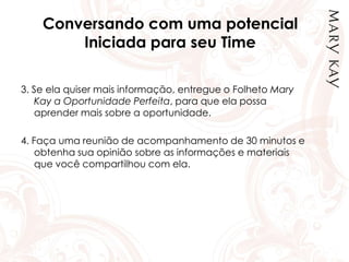 Conversando com uma potencial
Iniciada para seu Time
3. Se ela quiser mais informação, entregue o Folheto Mary
Kay a Oportunidade Perfeita, para que ela possa
aprender mais sobre a oportunidade.
4. Faça uma reunião de acompanhamento de 30 minutos e
obtenha sua opinião sobre as informações e materiais
que você compartilhou com ela.
 