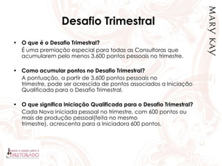 Desafio Trimestral
• O que é o Desafio Trimestral?
É uma premiação especial para todas as Consultoras que
acumularem pelo menos 3.600 pontos pessoais no trimestre.
• Como acumular pontos no Desafio Trimestral?
A pontuação, a partir de 3.600 pontos pessoais no
trimestre, pode ser acrescida de pontos associados a Iniciação
Qualificada para o Desafio Trimestral.
• O que significa Iniciação Qualificada para o Desafio Trimestral?
Cada Nova Iniciada pessoal no trimestre, com 600 pontos ou
mais de produção pessoal(feita no mesmo
trimestre), acrescenta para a Iniciadora 600 pontos.
 