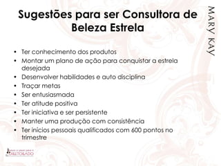 Sugestões para ser Consultora de
Beleza Estrela
• Ter conhecimento dos produtos
• Montar um plano de ação para conquistar a estrela
desejada
• Desenvolver habilidades e auto disciplina
• Traçar metas
• Ser entusiasmada
• Ter atitude positiva
• Ter iniciativa e ser persistente
• Manter uma produção com consistência
• Ter inícios pessoais qualificados com 600 pontos no
trimestre
 