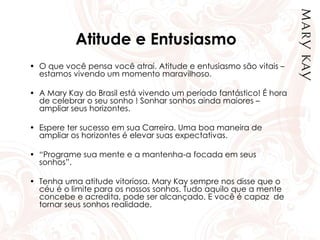 Atitude e Entusiasmo
• O que você pensa você atrai. Atitude e entusiasmo são vitais –
estamos vivendo um momento maravilhoso.
• A Mary Kay do Brasil está vivendo um período fantástico! É hora
de celebrar o seu sonho ! Sonhar sonhos ainda maiores –
ampliar seus horizontes.
• Espere ter sucesso em sua Carreira. Uma boa maneira de
ampliar os horizontes é elevar suas expectativas.
• “Programe sua mente e a mantenha-a focada em seus
sonhos”.
• Tenha uma atitude vitoriosa. Mary Kay sempre nos disse que o
céu é o limite para os nossos sonhos. Tudo aquilo que a mente
concebe e acredita, pode ser alcançado. E você é capaz de
tornar seus sonhos realidade.
 