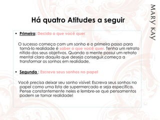 Há quatro Atitudes a seguir
• Primeira: Decida o que você quer
O sucesso começa com um sonho e o primeiro passo para
torná-lo realidade é saber o que você quer. Tenha um retrato
nítido dos seus objetivos. Quando a mente possui um retrato
mental claro daquilo que deseja conseguir,começa a
transformar os sonhos em realidade.
• Segunda : Escreva seus sonhos no papel
Você precisa deixar seu sonho visível: Escreva seus sonhos no
papel como uma lista de supermercado e seja específica.
Pense constantemente neles e lembre-se que pensamentos
podem se tornar realidade!
 