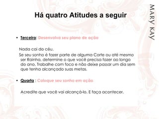 Há quatro Atitudes a seguir
• Terceira: Desenvolva seu plano de ação
Nada cai do céu.
Se seu sonho é fazer parte de alguma Corte ou até mesmo
ser Rainha, determine o que você precisa fazer ao longo
do ano. Trabalhe com foco e não deixe passar um dia sem
que tenha alcançado suas metas.
• Quarta : Coloque seu sonho em ação
Acredite que você vai alcançá-lo. E faça acontecer.
 