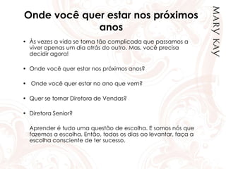 Onde você quer estar nos próximos
anos
• Às vezes a vida se torna tão complicada que passamos a
viver apenas um dia atrás do outro. Mas, você precisa
decidir agora!
• Onde você quer estar nos próximos anos?
• Onde você quer estar no ano que vem?
• Quer se tornar Diretora de Vendas?
• Diretora Senior?
Aprender é tudo uma questão de escolha. E somos nós que
fazemos a escolha. Então, todos os dias ao levantar, faça a
escolha consciente de ter sucesso.
 