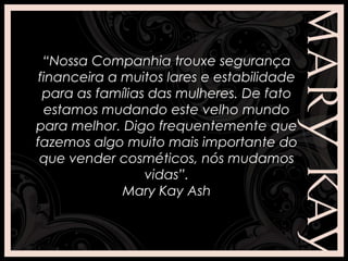 “Nossa Companhia trouxe segurança
financeira a muitos lares e estabilidade
para as famílias das mulheres. De fato
estamos mudando este velho mundo
para melhor. Digo frequentemente que
fazemos algo muito mais importante do
que vender cosméticos, nós mudamos
vidas”.
Mary Kay Ash
 