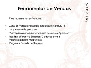 Ferramentas de Vendas
Para incrementar as Vendas:
• Corte de Vendas Pessoais para o Seminário 2011
• Lançamento de produtos
• Promoções mensais e trimestrais da revista Applause
• Realizar diferentes Sessões: Cuidados com a
Pele/Maquiagem/Fragrâncias
• Programa Escada do Sucesso
 