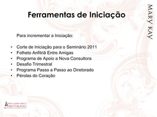 Ferramentas de Iniciação
Para incrementar a Iniciação:
• Corte de Iniciação para o Seminário 2011
• Folheto Anfitriã Entre Amigas
• Programa de Apoio a Nova Consultora
• Desafio Trimestral
• Programa Passo a Passo ao Diretorado
• Pérolas do Coração
 