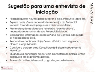 Sugestão para uma entrevista de
Iniciação
• Faça perguntas neutras para quebrar o gelo. Pergunte sobre ela.
• Explore quais são as necessidades e desejos da Potencial
Iniciada fazendo mais perguntas e deixando-a falar.
• Preste atenção às dicas que revelarão “pontos-chave”,
necessidades e sonhos de sua Potencial Iniciada.
• Compartilhe informações sobre o Plano de Carreira adequado
as necessidades dela.
• Responda a quaisquer objeções ou dúvidas com segurança,
clareza e objetividade.
• Convide-a para ser uma Consultora de Beleza Independente
Mary Kay.
• Quando ela concordar em ser uma Consultora de Beleza, então
explique a ela os próximos passos.
• Se ela não estiver interessada, agradeça cordialmente.
 