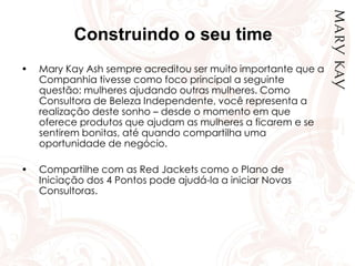 Construindo o seu time
• Mary Kay Ash sempre acreditou ser muito importante que a
Companhia tivesse como foco principal a seguinte
questão: mulheres ajudando outras mulheres. Como
Consultora de Beleza Independente, você representa a
realização deste sonho – desde o momento em que
oferece produtos que ajudam as mulheres a ficarem e se
sentirem bonitas, até quando compartilha uma
oportunidade de negócio.
• Compartilhe com as Red Jackets como o Plano de
Iniciação dos 4 Pontos pode ajudá-la a iniciar Novas
Consultoras.
 
