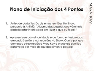 Plano de Iniciação dos 4 Pontos
1. Antes de cada Sessão de e nas reuniões No Show,
pergunte à Anfitriã: “Alguma das pessoas que vêm hoje
poderia estar interessada em fazer o que eu faço?”
2. Apresente-se com sinceridade e de forma entusiasmada
em cada Sessão e nas reuniões No Show. Conte por que
começou o seu negócio Mary Kay e o que ele significa
para você por meio de seu depoimento pessoal.
 