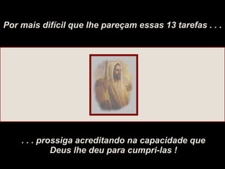 Por mais difícil que lhe pareçam essas 13 tarefas . . . . . . prossiga acreditando na capacidade que Deus lhe deu para cumpri-las ! 
