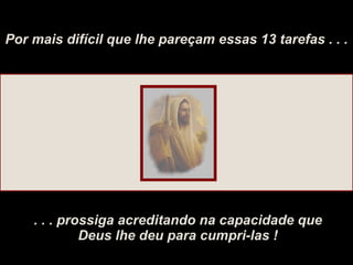 Por mais difícil que lhe pareçam essas 13 tarefas . . . . . . prossiga acreditando na capacidade que Deus lhe deu para cumpri-las ! 