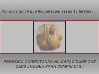 Por mais difícil que lhe pareçam essas 13 tarefas . . . PROSSIGA ACREDITANDO NA CAPACIDADE QUE DEUS LHE DEU PARA CUMPRI-LAS ! 