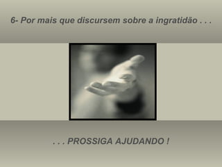 6- Por mais que discursem sobre a ingratidão . . . . . . PROSSIGA AJUDANDO ! 