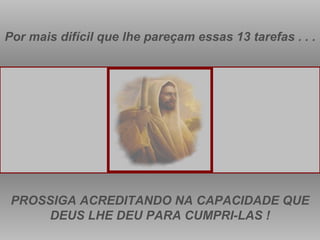 Por mais difícil que lhe pareçam essas 13 tarefas . . . PROSSIGA ACREDITANDO NA CAPACIDADE QUE DEUS LHE DEU PARA CUMPRI-LAS ! 