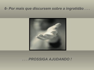 6- Por mais que discursem sobre a ingratidão . . . . . . PROSSIGA AJUDANDO ! 