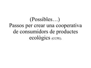 (Possibles…)  Passos per crear una cooperativa de consumidors de productes ecològics  (CCPE). 