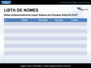 Treinamento Eagles Team Online
Eagles Team TelexFREE | www.eaglestelexfree.com.br
1°
PASSO
LISTA DE NOMES
Utilize preferencialmente nosso Sistema de Contatos EAGLES FAST
# NOME TELEFONE CELULAR E-MAIL
 