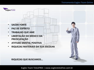 Treinamento Eagles Team Online
Eagles Team TelexFREE | www.eaglestelexfree.com.br
RIQUEZAS QUE BUSCAMOS…
• SAÚDE FORTE
• PAZ DE ESPÍRITO
• TRABALHO QUE AME
• LIBERTAÇÃO DO MEDO E DA
PREOCUPAÇÃO
• ATITUDE MENTAL POSITIVA
• RIQUEZAS MATERIAIS DA SUA ESCOLHA
 