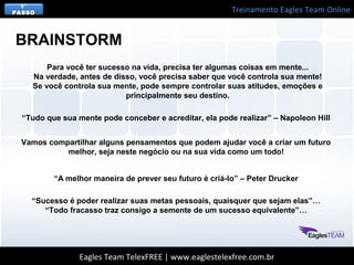 Treinamento Eagles Team Online
Eagles Team TelexFREE | www.eaglestelexfree.com.br
1°
PASSO
Para você ter sucesso na vida, precisa ter algumas coisas em mente...
Na verdade, antes de disso, você precisa saber que você controla sua mente!
Se você controla sua mente, pode sempre controlar suas atitudes, emoções e
principalmente seu destino.
BRAINSTORM
“Tudo que sua mente pode conceber e acreditar, ela pode realizar” – Napoleon Hill
Vamos compartilhar alguns pensamentos que podem ajudar você a criar um futuro
melhor, seja neste negócio ou na sua vida como um todo!
“A melhor maneira de prever seu futuro é criá-lo” – Peter Drucker
“Sucesso é poder realizar suas metas pessoais, quaisquer que sejam elas”…
“Todo fracasso traz consigo a semente de um sucesso equivalente”…
 
