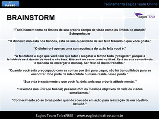 Treinamento Eagles Team Online
Eagles Team TelexFREE | www.eaglestelexfree.com.br
1°
PASSO
"Todo homem toma os limites de seu próprio campo de visão como os limites do mundo"
Schopenhauer
“O dinheiro não está nos bancos, está na sua capacidade de ser feliz fazendo o que você gosta.”
“O dinheiro é apenas uma consequência do quão feliz você é.”
“A felicidade é algo que você tem que lutar e resgatar o tempo todo (“resgatar” porque a
felicidade está dentro de você e não fora. Não está no carro, nem no iPad. Está na sua consciência
e maneira de enxergar o mundo). Ser feliz dá muito trabalho.”
“Quando você está preocupado com as contas que têm para pagar, não há tranquilidade para se
encontrar. Boa parte da infelicidade humana reside nesse ponto.”
“Sua vida é exatamente o que você faz dela, pela sua própria atitude mental.”
“Devemos nos unir (ou buscar) pessoas com os mesmos objetivos de vida ou visões
semelhantes.”
“Conhecimento só se torna poder quando colocado em ação para realização de um objetivo
definido.”
BRAINSTORM
 