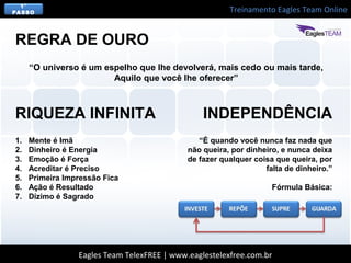 Treinamento Eagles Team Online
Eagles Team TelexFREE | www.eaglestelexfree.com.br
1°
PASSO
“O universo é um espelho que lhe devolverá, mais cedo ou mais tarde,
Aquilo que você lhe oferecer”
REGRA DE OURO
1. Mente é Imã
2. Dinheiro é Energia
3. Emoção é Força
4. Acreditar é Preciso
5. Primeira Impressão Fica
6. Ação é Resultado
7. Dízimo é Sagrado
RIQUEZA INFINITA
“É quando você nunca faz nada que
não queira, por dinheiro, e nunca deixa
de fazer qualquer coisa que queira, por
falta de dinheiro.”
Fórmula Básica:
INDEPENDÊNCIA
 