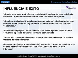 Treinamento Eagles Team Online
Eagles Team TelexFREE | www.eaglestelexfree.com.br
1°
PASSO
“Quanto mais valor você oferece, conteúdo útil e relevante, mais influência
você tem… quanto mais tenta vender, mais influência você perde.”
“O melhor profissional é aquele que tem uma extensa rede de contatos com
os quais ele se relaciona regularmente - se relaciona – não fica tentando
vender algo.”
Apresente seu projeto 1 ou no máximo duas vezes e jamais insita ou tente
convencer a pessoa de que vai ser muito bom para ela.
Vendas são consequências de um bom trabalho de marketing e de um bom
trabalho de relacionamento.
Gere contatos (esteja aonde eles estão), mantenha contato, se relacione e as
vendas ocorrerão naturalmente. Não tente vender de cara… Gere o
interesse!
INFLUÊNCIA E ÊXITO
 