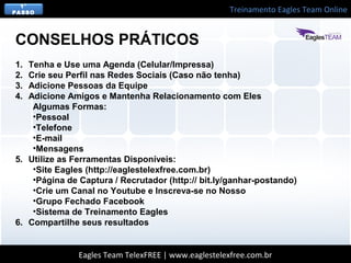 Treinamento Eagles Team Online
Eagles Team TelexFREE | www.eaglestelexfree.com.br
1°
PASSO
1. Tenha e Use uma Agenda (Celular/Impressa)
2. Crie seu Perfil nas Redes Sociais (Caso não tenha)
3. Adicione Pessoas da Equipe
4. Adicione Amigos e Mantenha Relacionamento com Eles
Algumas Formas:
•Pessoal
•Telefone
•E-mail
•Mensagens
5. Utilize as Ferramentas Disponíveis:
•Site Eagles (http://eaglestelexfree.com.br)
•Página de Captura / Recrutador (http:// bit.ly/ganhar-postando)
•Crie um Canal no Youtube e Inscreva-se no Nosso
•Grupo Fechado Facebook
•Sistema de Treinamento Eagles
6. Compartilhe seus resultados
CONSELHOS PRÁTICOS
 
