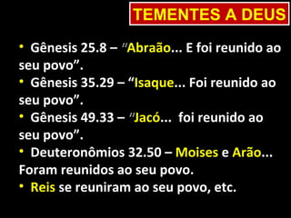TEMENTES A DEUS
• Gênesis 25.8 – “Abraão... E foi reunido ao
seu povo”.
• Gênesis 35.29 – “Isaque... Foi reunido ao
seu povo”.
• Gênesis 49.33 – “Jacó... foi reunido ao
seu povo”.
• Deuteronômios 32.50 – Moises e Arão...
Foram reunidos ao seu povo.
• Reis se reuniram ao seu povo, etc.
 