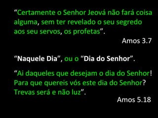“Certamente o Senhor Jeová não fará coisa
alguma, sem ter revelado o seu segredo
aos seu servos, os profetas”.
                                 Amos 3.7

“Naquele Dia”, ou o “Dia do Senhor”.
“Ai daqueles que desejam o dia do Senhor!
Para que quereis vós este dia do Senhor?
Trevas será e não luz”.
                                Amos 5.18
 
