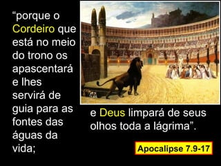 “porque o
Cordeiro que
está no meio
do trono os
apascentará
e lhes
servirá de
guia para as   e Deus limpará de seus
fontes das     olhos toda a lágrima”.
águas da
vida;                  Apocalipse 7.9-17
 