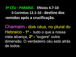 3º CÉU - PARAÍSO. Efésios 4.7-10
    II Corintios 12.1-10 - destino dos
remidos após a crucificação.

Chamaim - dois céus, no plural do
Hebraico - 1º - tudo o que a nossa
vista alcança, 2º - “sugere” outra
dimensão. O verdadeiro céu está atrás
de todos.
 