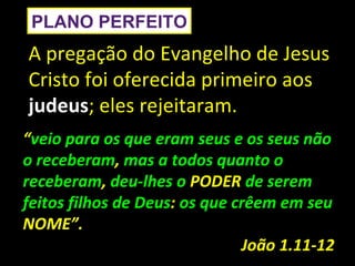 PLANO PERFEITO
A pregação do Evangelho de Jesus
Cristo foi oferecida primeiro aos
judeus; eles rejeitaram.
“veio para os que eram seus e os seus não
o receberam, mas a todos quanto o
receberam, deu-lhes o PODER de serem
feitos filhos de Deus: os que crêem em seu
NOME”.
                               João 1.11-12
 