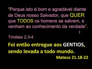“Porque isto é bom e agradável diante
de Deus nosso Salvador, que QUER
que TODOS os homens se salvem, e
venham ao conhecimento da verdade”.
                                I
Timóteo 2.3-4
Foi então entregue aos GENTIOS,
sendo levada a todo mundo.
                      Mateus 21.18-22
 