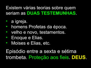 Existem várias teorias sobre quem
seriam as DUAS TESTEMUNHAS.
•   a igreja.
•   homens Profetas da época.
•   velho e novo, testamentos.
•   Enoque e Elias.
•   Moises e Elias, etc.
Episódio entre a sexta e sétima
trombeta. Proteção aos fieis. DEUS.
 